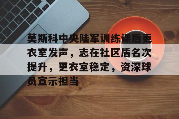 关于莫斯科中央陆军训练课后更衣室发声，志在社区盾名次提升，更衣室稳定，资深球员宣示担当的信息